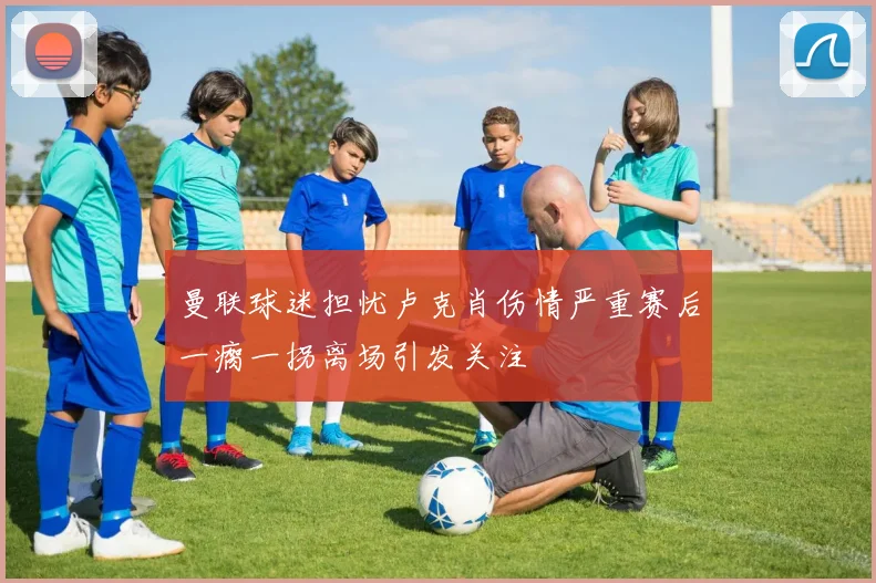 曼联球迷担忧卢克肖伤情严重赛后一瘸一拐离场引发关注