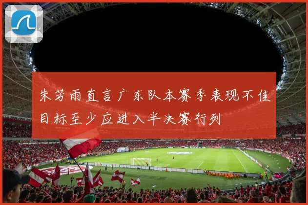 朱芳雨直言广东队本赛季表现不佳目标至少应进入半决赛行列