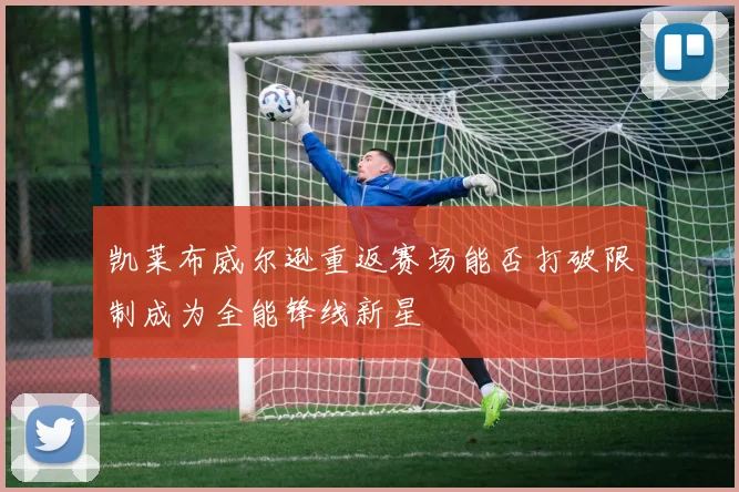 凯莱布威尔逊重返赛场能否打破限制成为全能锋线新星