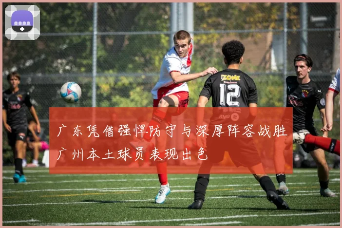广东凭借强悍防守与深厚阵容战胜广州本土球员表现出色