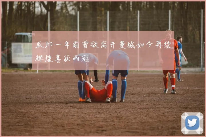 瓜帅一年前曾欲离开曼城如今再续辉煌喜获两冠
