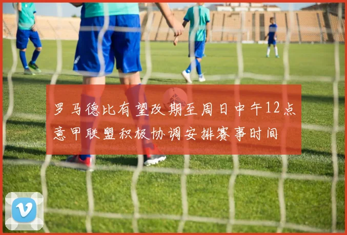 罗马德比有望改期至周日中午12点意甲联盟积极协调安排赛事时间