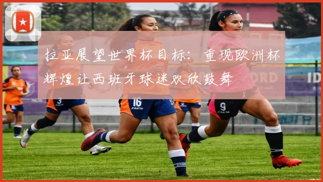 拉亚展望世界杯目标：重现欧洲杯辉煌让西班牙球迷欢欣鼓舞
