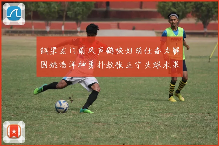 铜梁龙门前风声鹤唳刘明仕奋力解围姚浩洋神勇扑救张玉宁头球未果