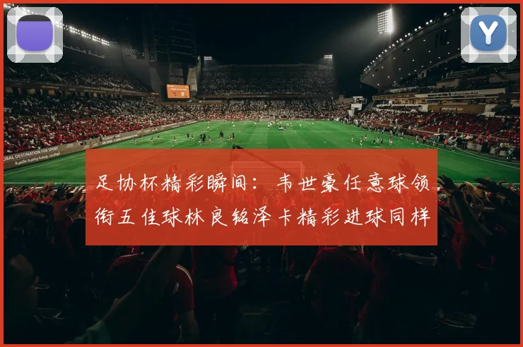 足协杯精彩瞬间：韦世豪任意球领衔五佳球林良铭泽卡精彩进球同样耀眼