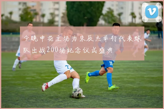 今晚申花主场为朱辰杰举行代表球队出战200场纪念仪式盛典