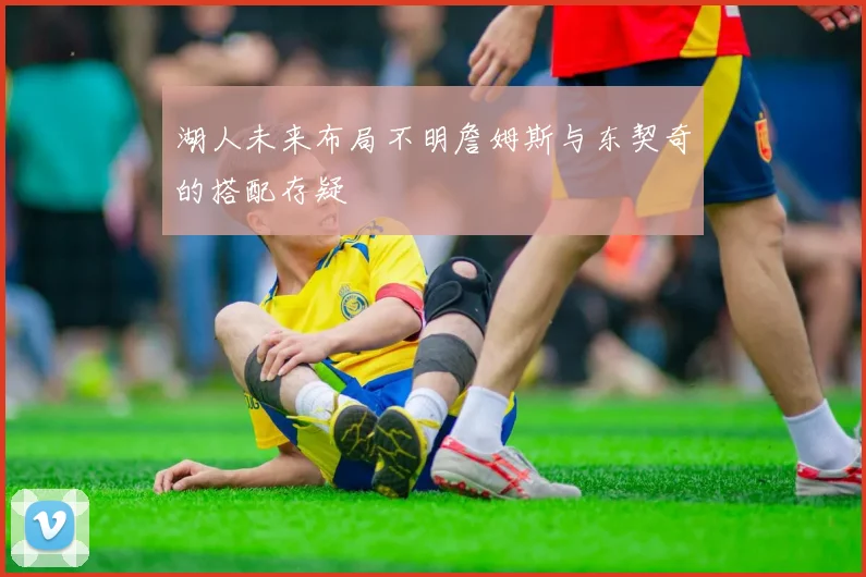 湖人未来布局不明詹姆斯与东契奇的搭配存疑