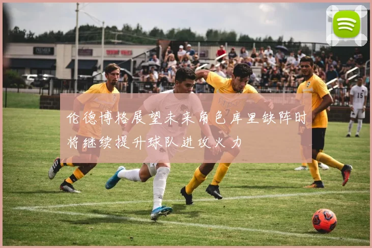 伦德博格展望未来角色库里缺阵时将继续提升球队进攻火力