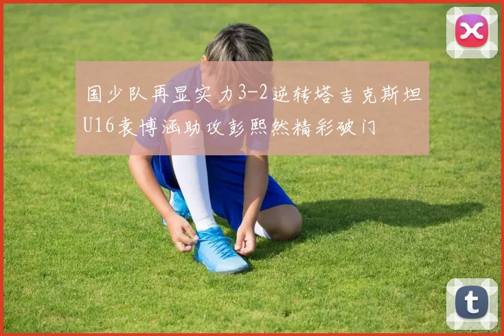 国少队再显实力3-2逆转塔吉克斯坦U16袁博涵助攻彭熙然精彩破门