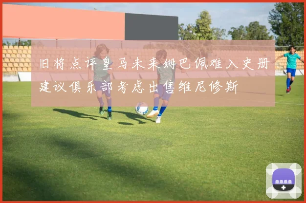 旧将点评皇马未来姆巴佩难入史册建议俱乐部考虑出售维尼修斯