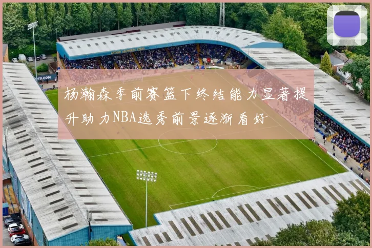 杨瀚森季前赛篮下终结能力显著提升助力NBA选秀前景逐渐看好